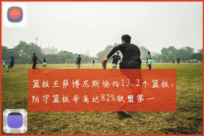 篮板王萨博尼斯场均13.2个篮板，防守篮板率高达82%联盟第一